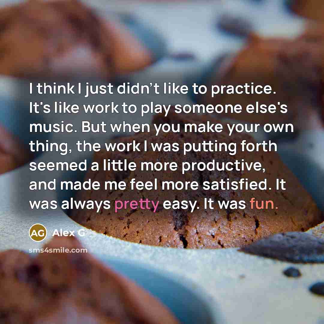 “I think I just didn't like to practice. It's like work to play someone else's music. But when you make your own thing, the work I was putting forth seemed a little more productive, and made me feel more satisfied. It was always pretty easy. It was fun.” quote by Alex G