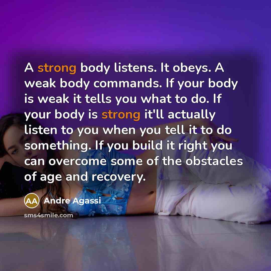 “A strong body listens. It obeys. A weak body commands. If your body is weak it tells you what to do. If your body is strong it'll actually listen to you when you tell it to do something. If you build it right you can overcome some of the obstacles of age and recovery.” quote by Andre Agassi