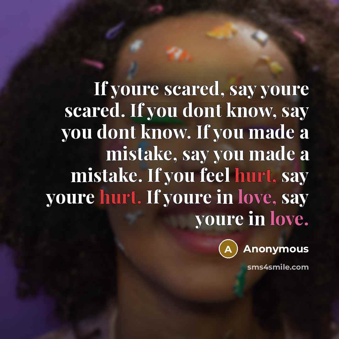 “If youre scared, say youre scared. If you dont know, say you dont know. If you made a mistake, say you made a mistake. If you feel hurt, say youre hurt. If youre in love, say youre in love.” quote by Anonymous