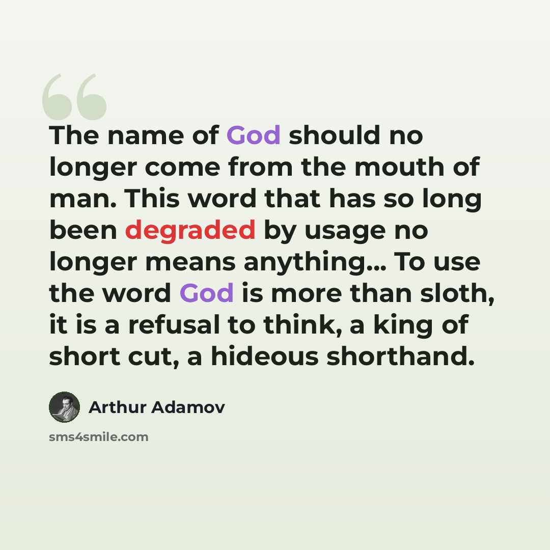 “The name of God should no longer come from the mouth of man. This word that has so long been degraded by usage no longer means anything… To use the word God is more than sloth, it is a refusal to think, a king of short cut, a hideous shorthand.” quote by Arthur Adamov