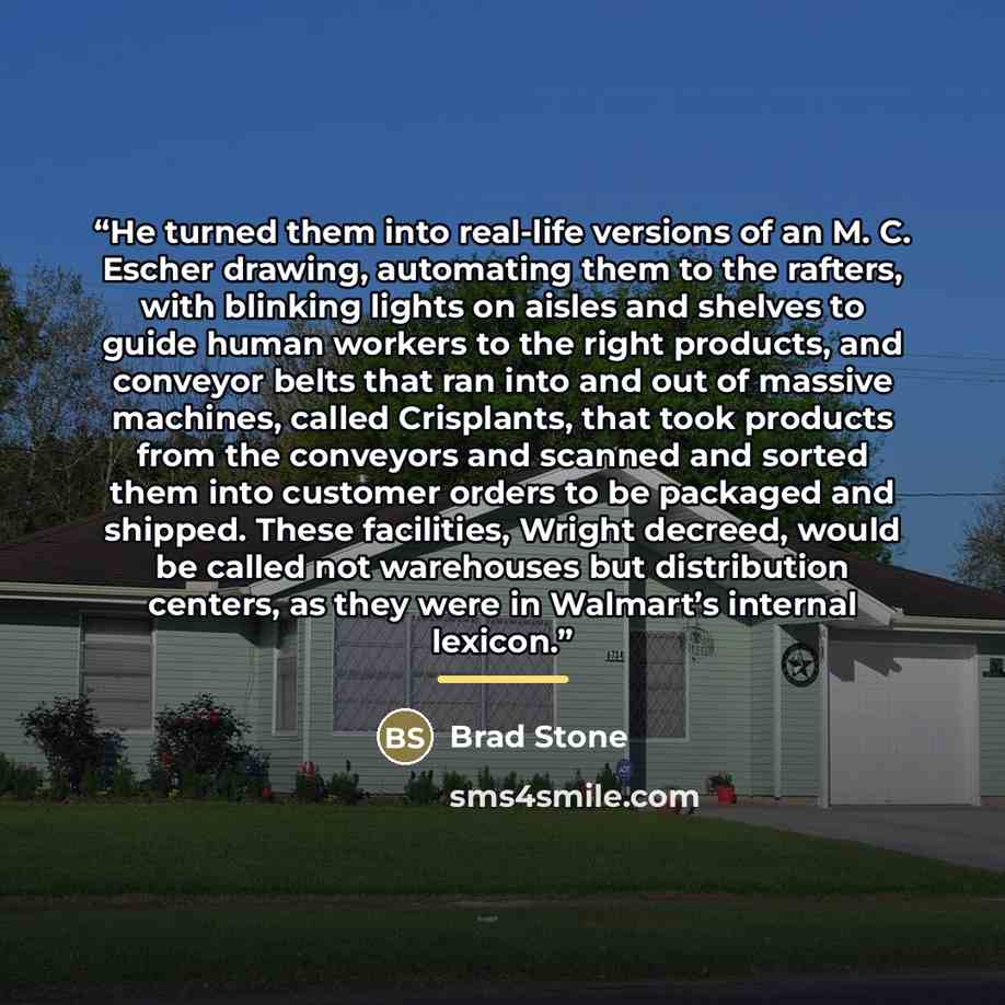 “He turned them into real-life versions of an M. C. Escher drawing, automating them to the rafters, with blinking lights on aisles and shelves to guide human workers to the right products, and conveyor belts that ran into and out of massive machines, called Crisplants, that took products from the…” quote by Brad Stone