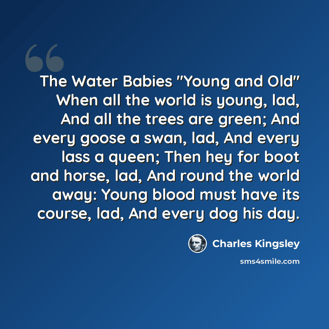 “The Water Babies "Young and Old" When all the world is young, lad, And all the trees are green; And every goose a swan, lad, And every lass a queen; Then hey for boot and horse, lad, And round the world away: Young blood must have its course, lad, And every dog his day.” quote by Charles Kingsley