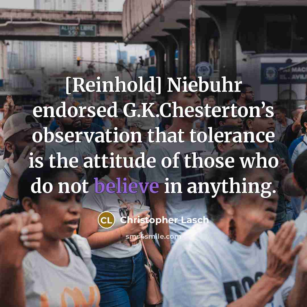 “[Reinhold] Niebuhr endorsed G.K.Chesterton’s observation that tolerance is the attitude of those who do not believe in anything.” quote by Christopher Lasch