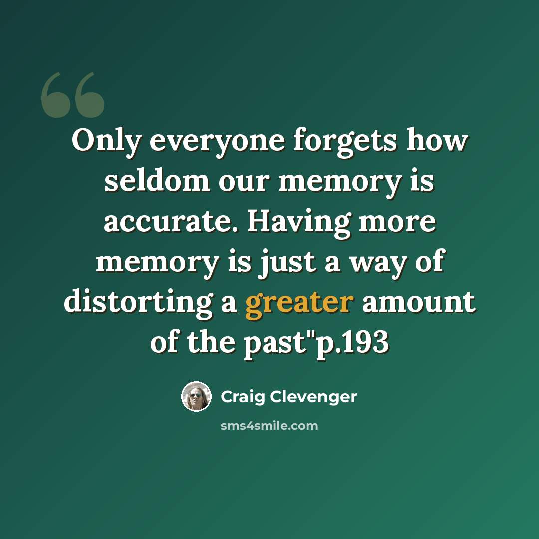 “Only everyone forgets how seldom our memory is accurate. Having more memory is just a way of distorting a greater amount of the past"p.193” quote by Craig Clevenger