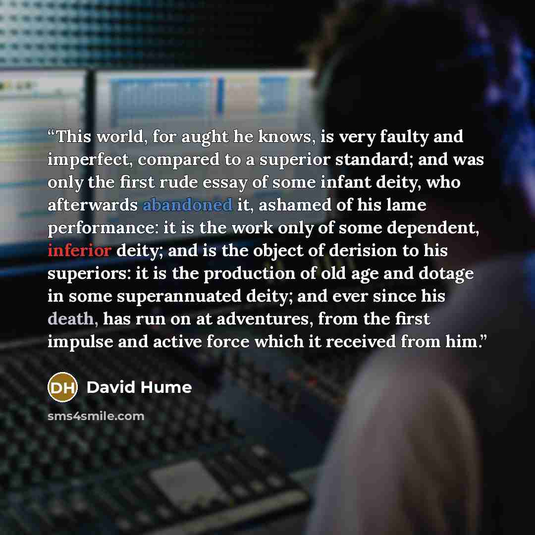 “This world, for aught he knows, is very faulty and imperfect, compared to a superior standard; and was only the first rude essay of some infant deity, who afterwards abandoned it, ashamed of his lame performance: it is the work only of some dependent, inferior deity; and is the object of derision…” quote by David Hume