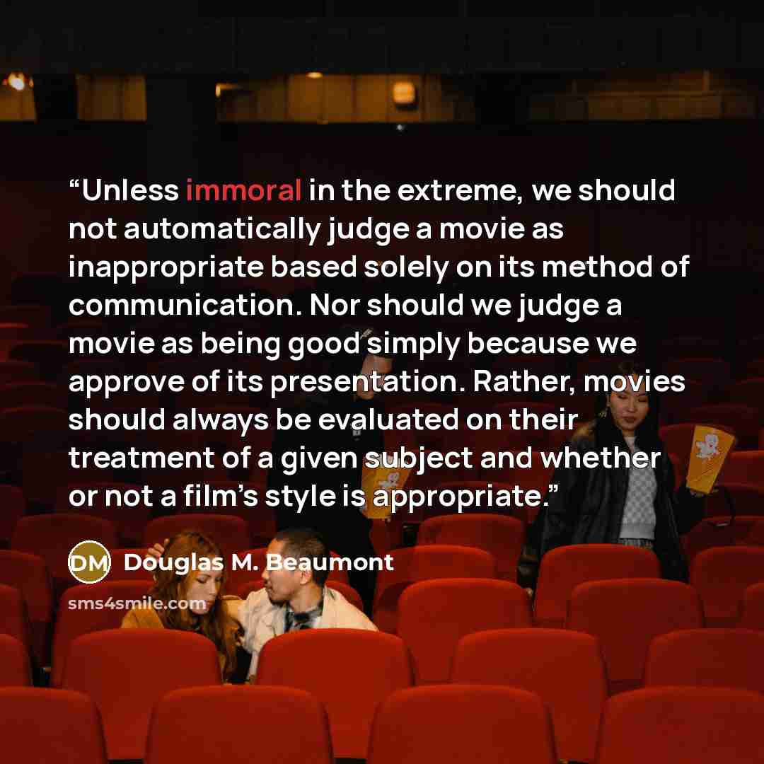 “Unless immoral in the extreme, we should not automatically judge a movie as inappropriate based solely on its method of communication. Nor should we judge a movie as being good simply because we approve of its presentation. Rather, movies should always be evaluated on their treatment of a given…” quote by Douglas M. Beaumont