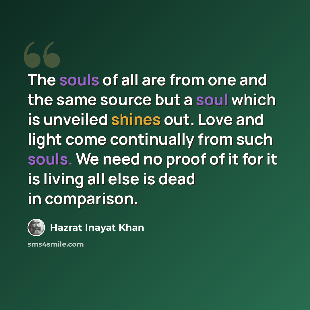 “The souls of all are from one and the same source but a soul which is unveiled shines out. Love and light come continually from such souls. We need no proof of it for it is living all else is dead in comparison.” quote by Hazrat Inayat Khan