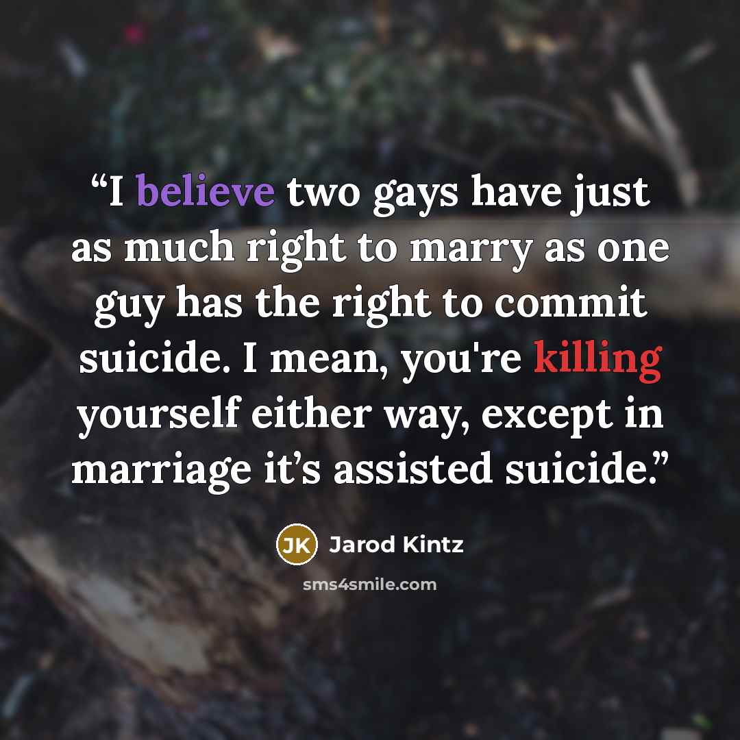 “I believe two gays have just as much right to marry as one guy has the right to commit suicide. I mean, you're killing yourself either way, except in marriage it’s assisted suicide.” quote by Jarod Kintz