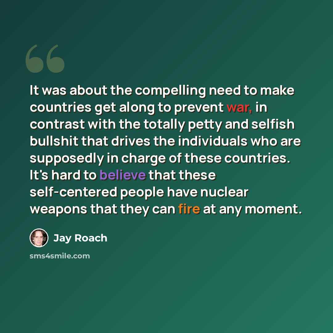 “It was about the compelling need to make countries get along to prevent war, in contrast with the totally petty and selfish bullshit that drives the individuals who are supposedly in charge of these countries. It's hard to believe that these self-centered people have nuclear weapons that they can…” quote by Jay Roach