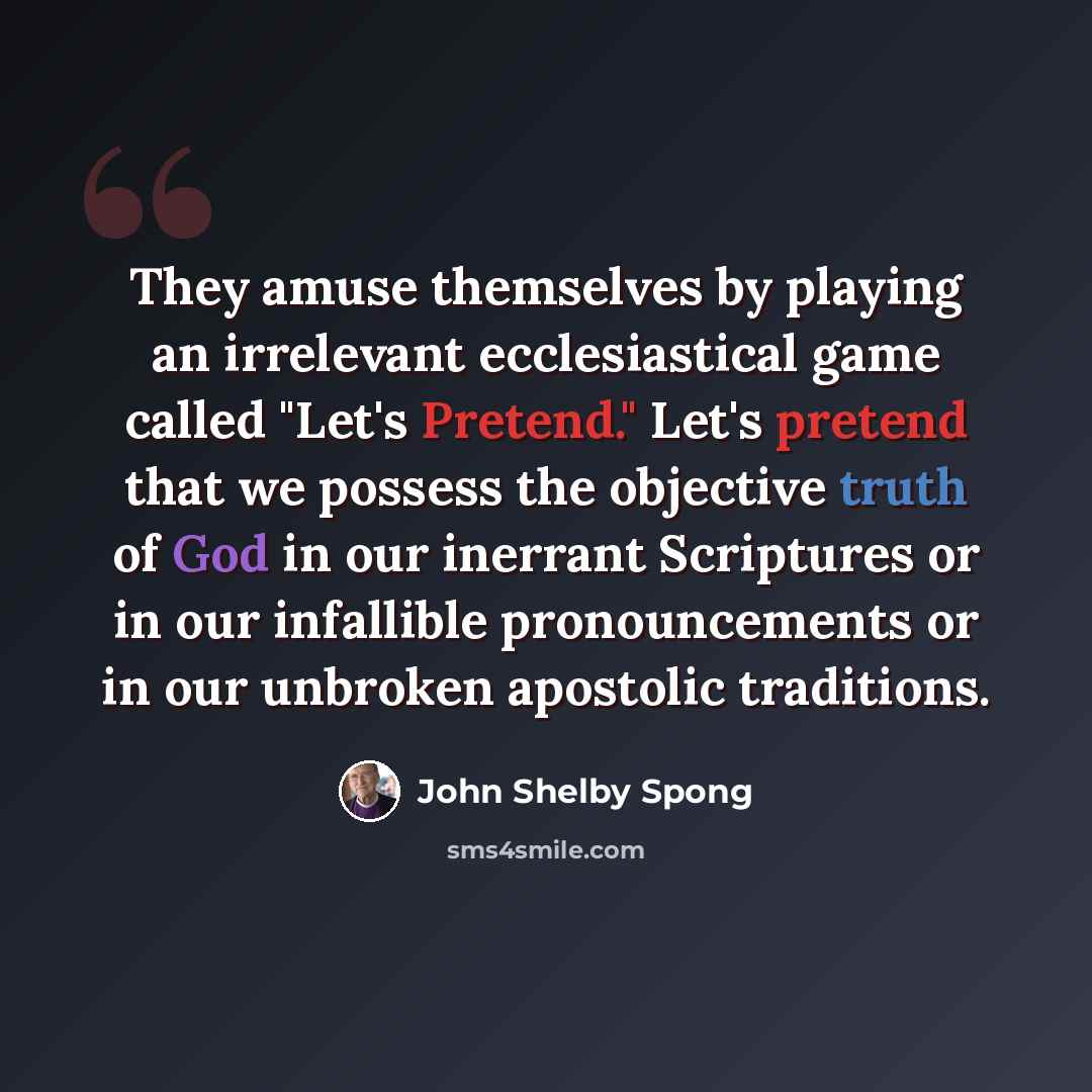 “They amuse themselves by playing an irrelevant ecclesiastical game called "Let's Pretend." Let's pretend that we possess the objective truth of God in our inerrant Scriptures or in our infallible pronouncements or in our unbroken apostolic traditions.” quote by John Shelby Spong