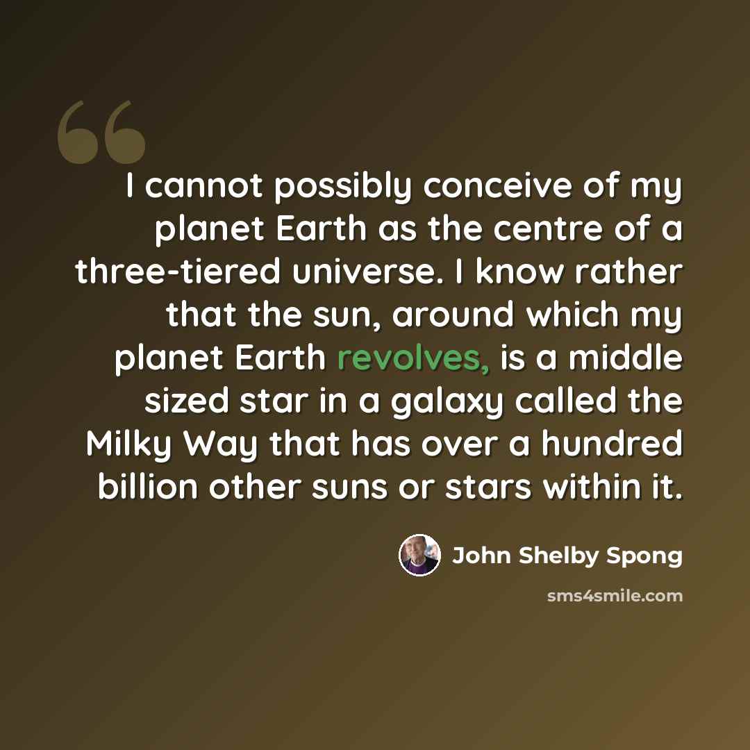 “I cannot possibly conceive of my planet Earth as the centre of a three-tiered universe. I know rather that the sun, around which my planet Earth revolves, is a middle sized star in a galaxy called the Milky Way that has over a hundred billion other suns or stars within it.” quote by John Shelby Spong
