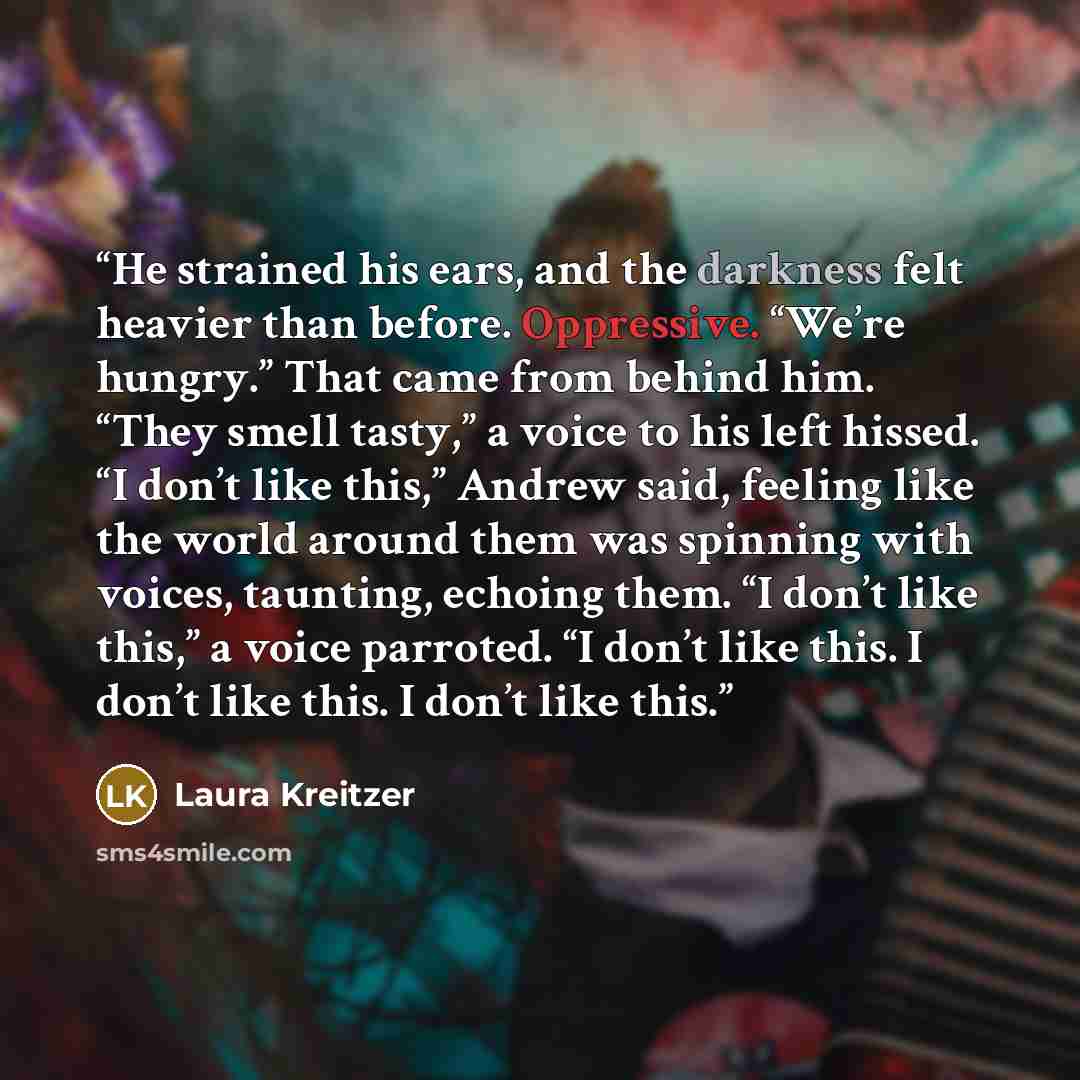 “He strained his ears, and the darkness felt heavier than before. Oppressive. “We’re hungry.” That came from behind him. “They smell tasty,” a voice to his left hissed. “I don’t like this,” Andrew said, feeling like the world around them was spinning with voices, taunting, echoing them. “I don’t…” quote by Laura Kreitzer