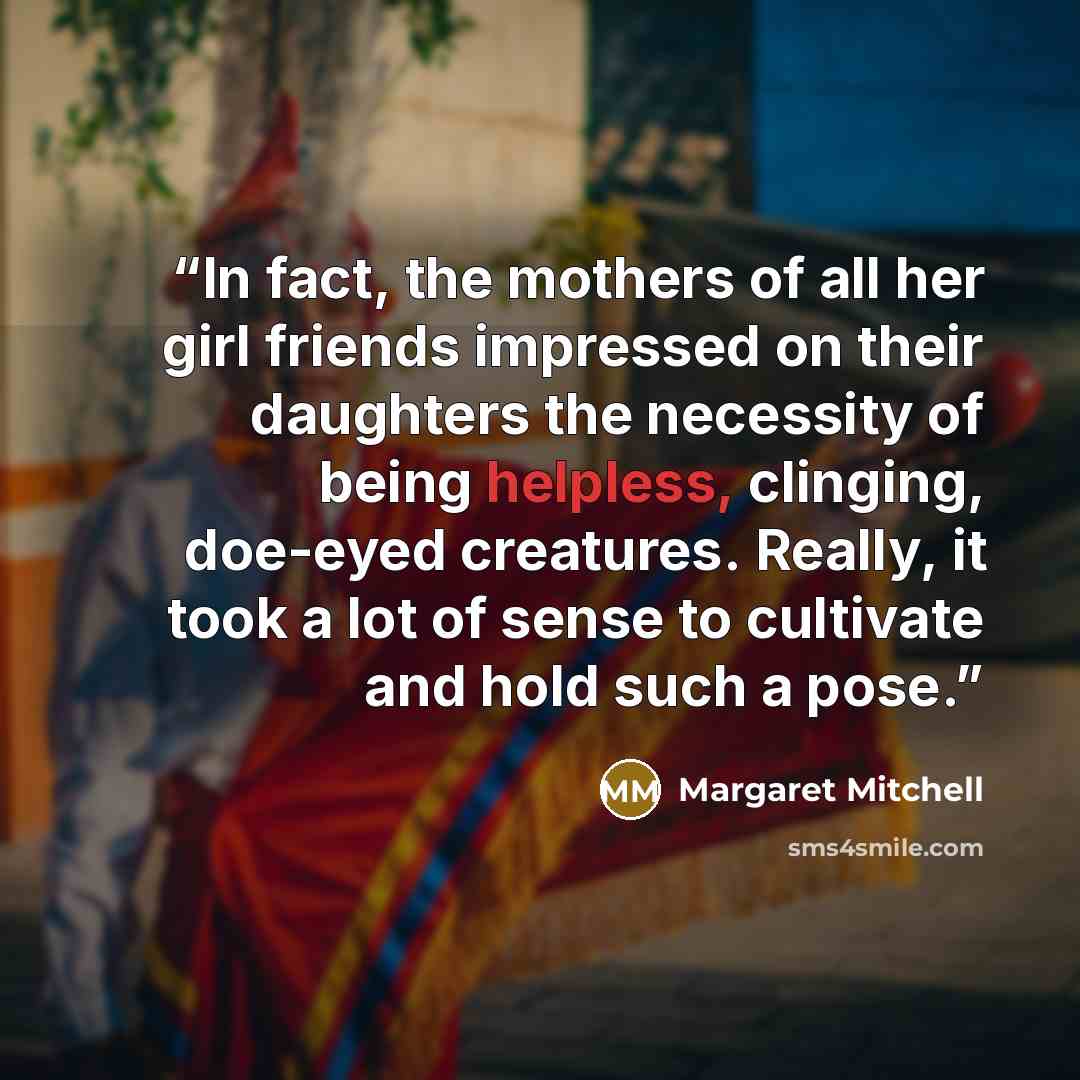 “In fact, the mothers of all her girl friends impressed on their daughters the necessity of being helpless, clinging, doe-eyed creatures. Really, it took a lot of sense to cultivate and hold such a pose.” quote by Margaret Mitchell