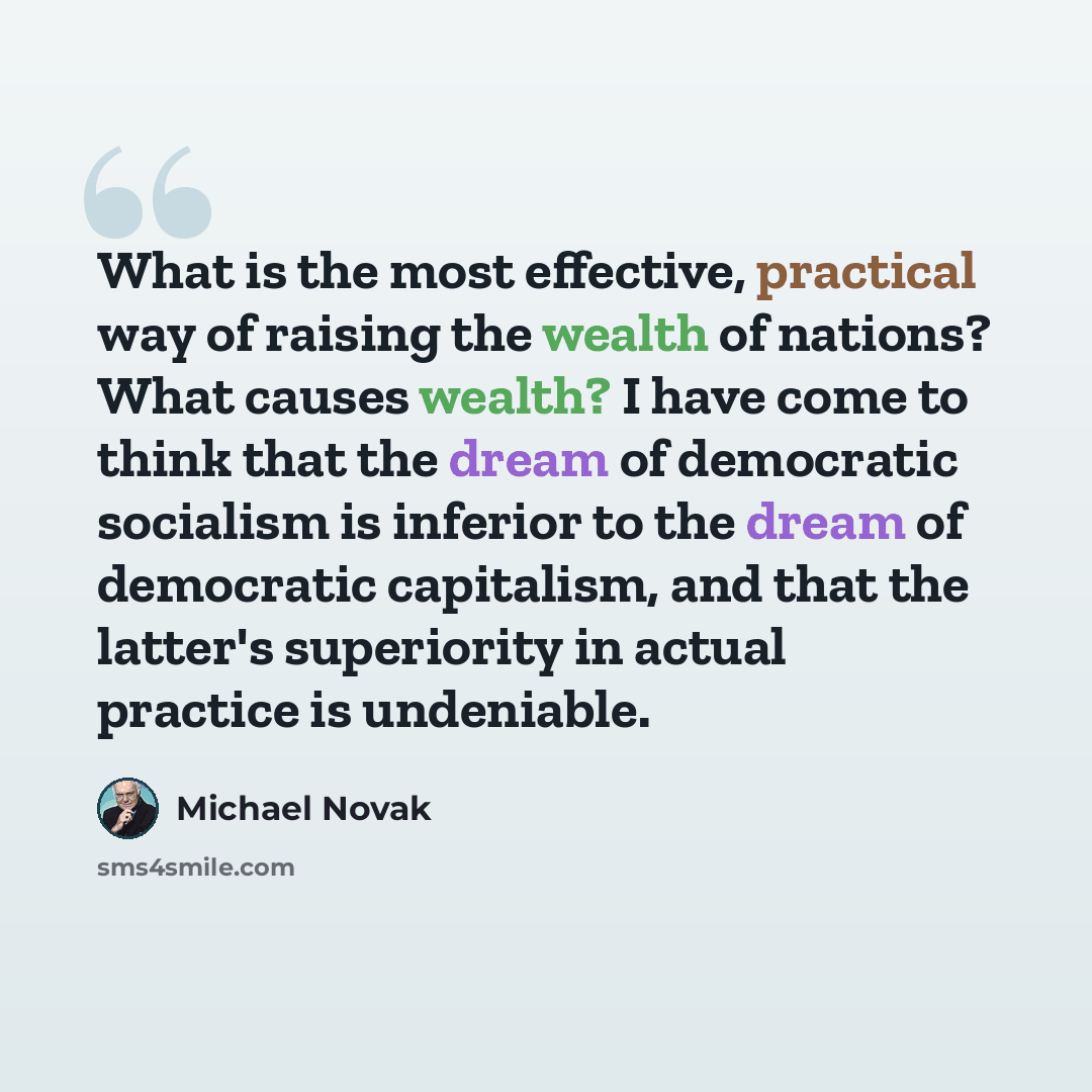 “What is the most effective, practical way of raising the wealth of nations? What causes wealth? I have come to think that the dream of democratic socialism is inferior to the dream of democratic capitalism, and that the latter's superiority in actual practice is undeniable.” quote by Michael Novak