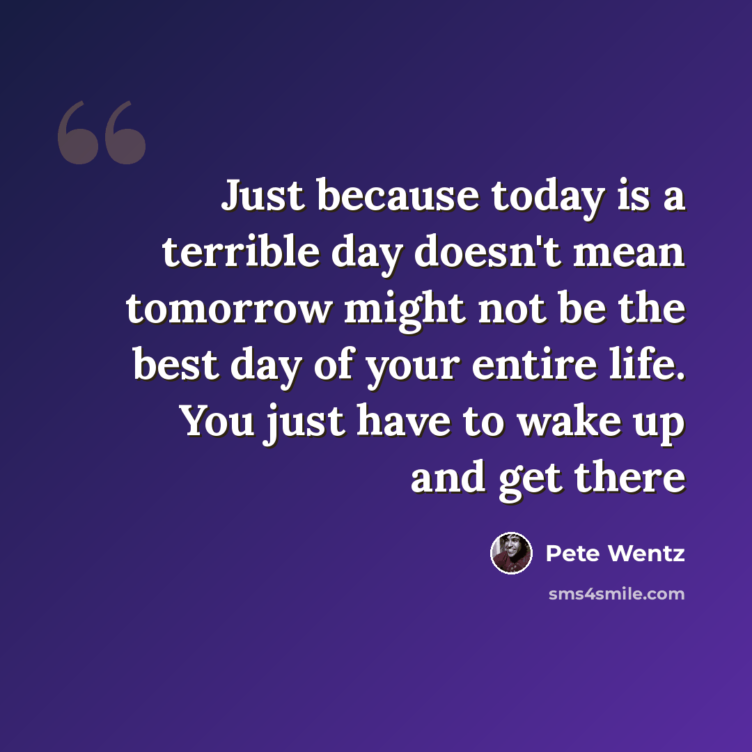 “Just because today is a terrible day doesn't mean tomorrow might not be the best day of your entire life. You just have to wake up and get there” quote by Pete Wentz
