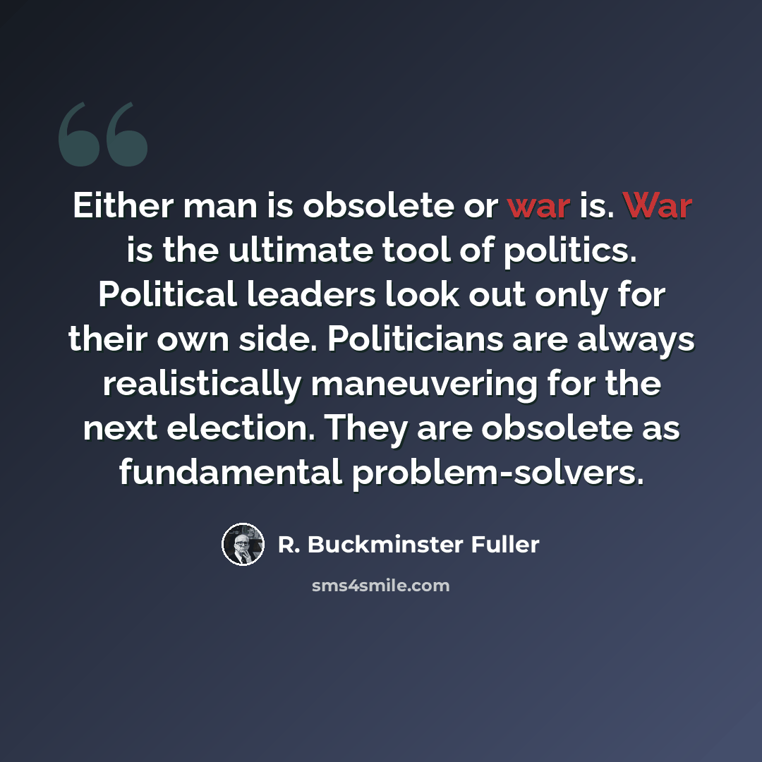 “Either man is obsolete or war is. War is the ultimate tool of politics. Political leaders look out only for their own side. Politicians are always realistically maneuvering for the next election. They are obsolete as fundamental problem-solvers.” quote by R. Buckminster Fuller