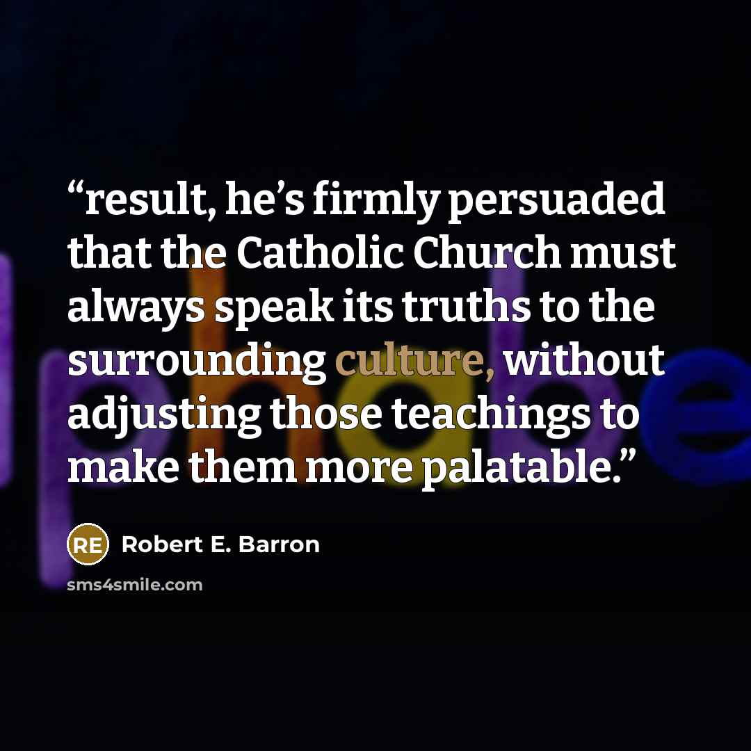 “result, he’s firmly persuaded that the Catholic Church must always speak its truths to the surrounding culture, without adjusting those teachings to make them more palatable.” quote by Robert E. Barron