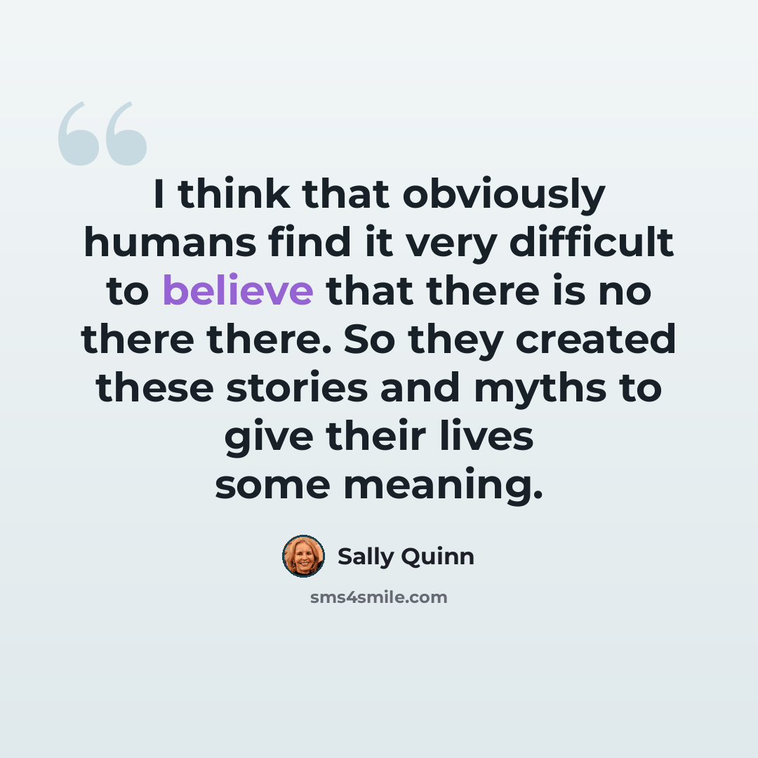 “I think that obviously humans find it very difficult to believe that there is no there there. So they created these stories and myths to give their lives some meaning.” quote by Sally Quinn