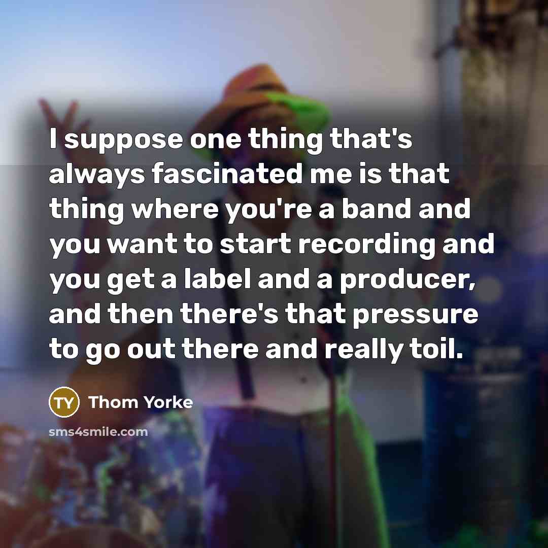 “I suppose one thing that's always fascinated me is that thing where you're a band and you want to start recording and you get a label and a producer, and then there's that pressure to go out there and really toil.” quote by Thom Yorke