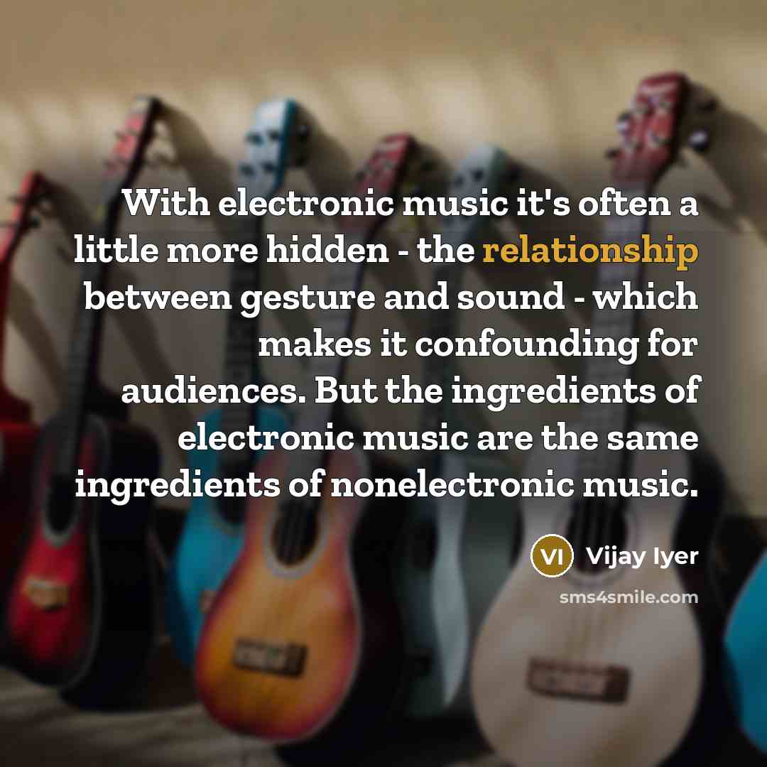 “With electronic music it's often a little more hidden - the relationship between gesture and sound - which makes it confounding for audiences. But the ingredients of electronic music are the same ingredients of nonelectronic music.” quote by Vijay Iyer