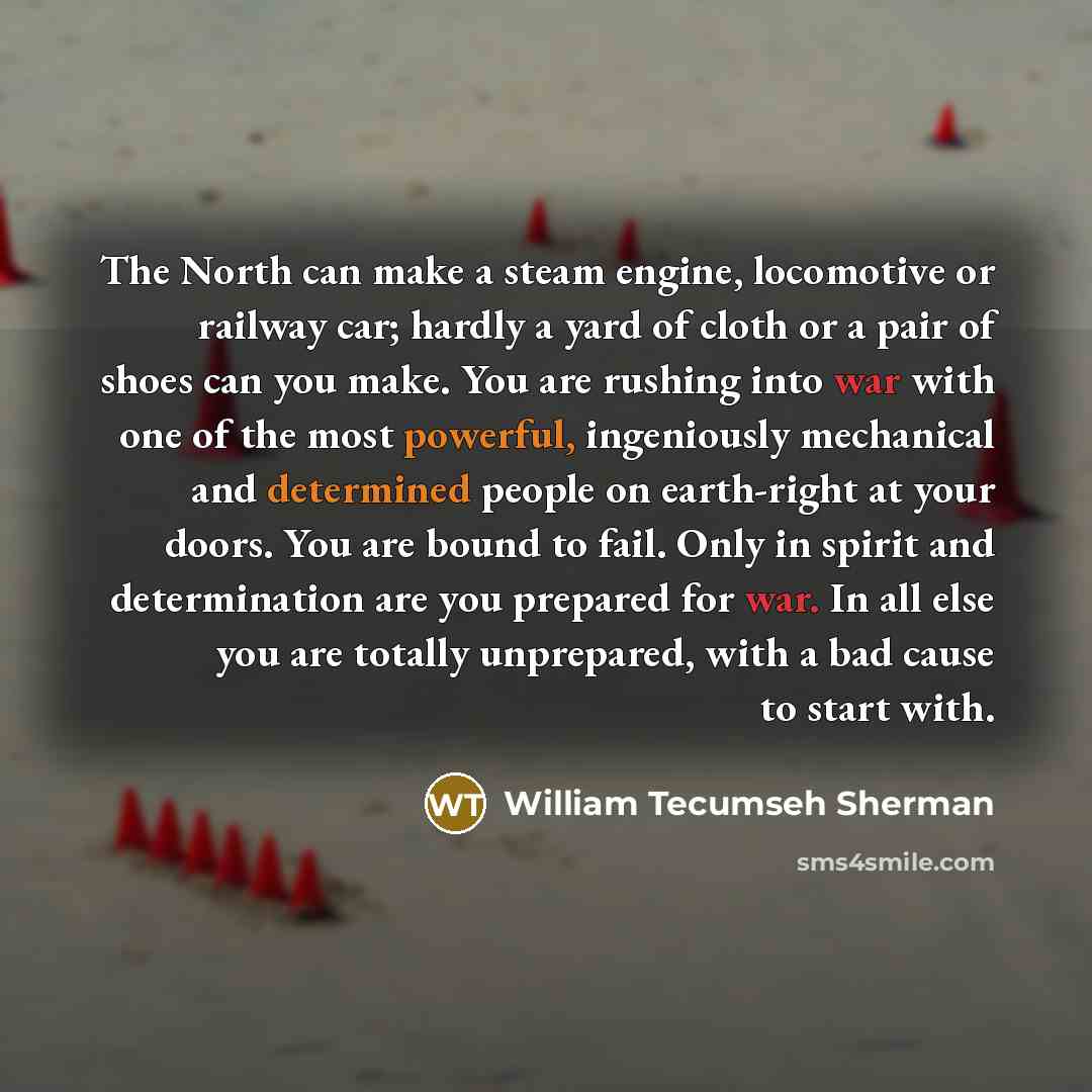 “The North can make a steam engine, locomotive or railway car; hardly a yard of cloth or a pair of shoes can you make. You are rushing into war with one of the most powerful, ingeniously mechanical and determined people on earth-right at your doors. You are bound to fail. Only in spirit and…” quote by William Tecumseh Sherman