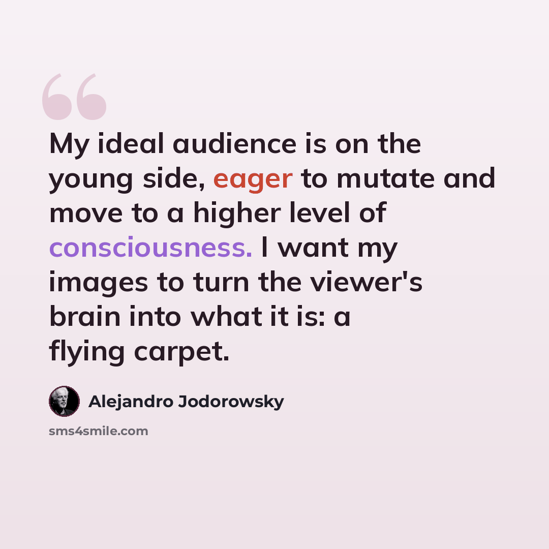 “My ideal audience is on the young side, eager to mutate and move to a higher level of consciousness. I want my images to turn the viewer's brain into what it is: a flying carpet.” quote by Alejandro Jodorowsky