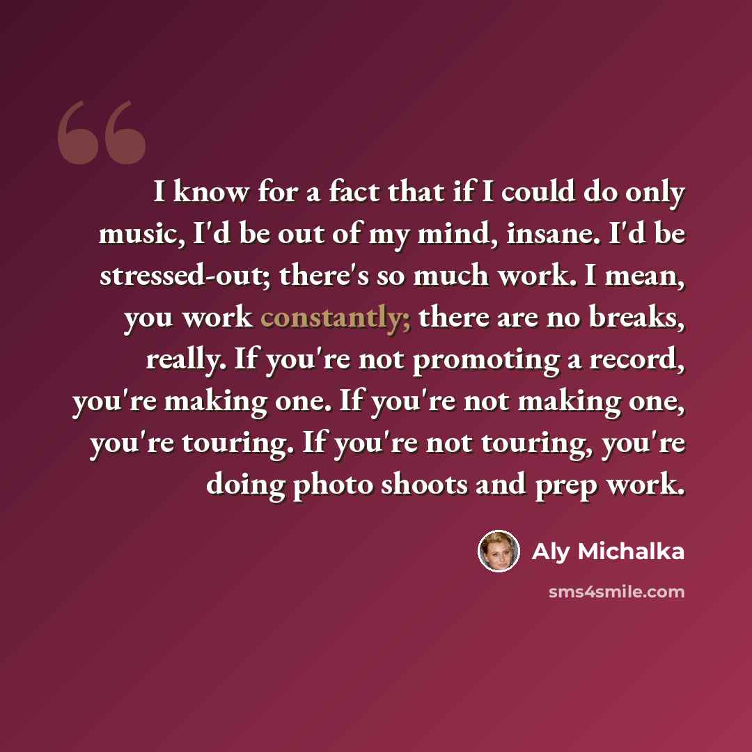 “I know for a fact that if I could do only music, I'd be out of my mind, insane. I'd be stressed-out; there's so much work. I mean, you work constantly; there are no breaks, really. If you're not promoting a record, you're making one. If you're not making one, you're touring. If you're not touring…” quote by Aly Michalka