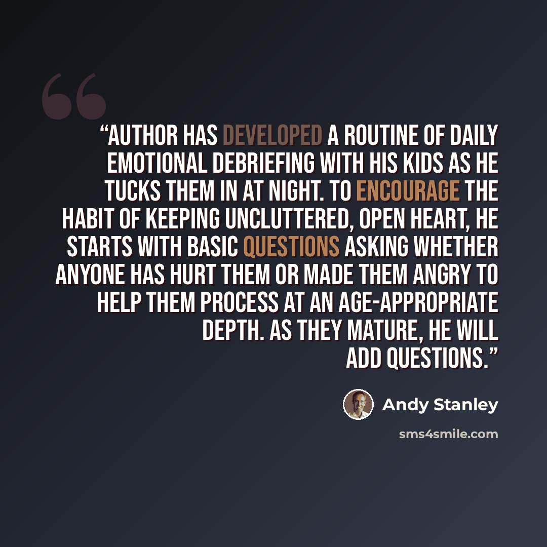 “Author has developed a routine of daily emotional debriefing with his kids as he tucks them in at night. To encourage the habit of keeping uncluttered, open heart, he starts with basic questions asking whether anyone has hurt them or made them angry to help them process at an age-appropriate…” quote by Andy Stanley
