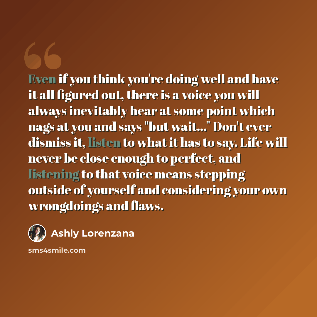 “Even if you think you're doing well and have it all figured out, there is a voice you will always inevitably hear at some point which nags at you and says "but wait..." Don't ever dismiss it, listen to what it has to say. Life will never be close enough to perfect, and listening to that voice…” quote by Ashly Lorenzana