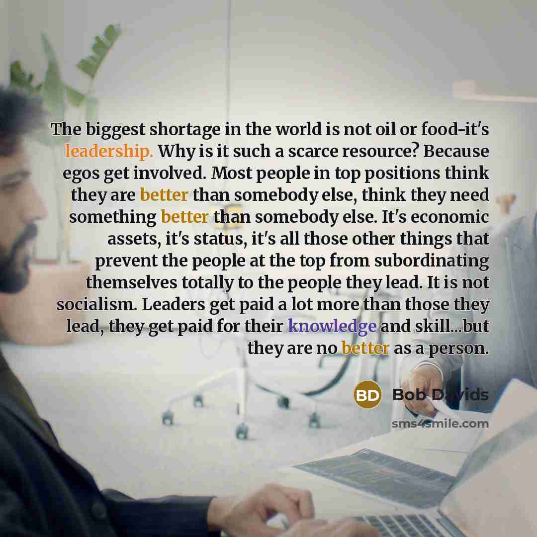 “The biggest shortage in the world is not oil or food-it's leadership. Why is it such a scarce resource? Because egos get involved. Most people in top positions think they are better than somebody else, think they need something better than somebody else. It's economic assets, it's status, it's all…” quote by Bob Davids