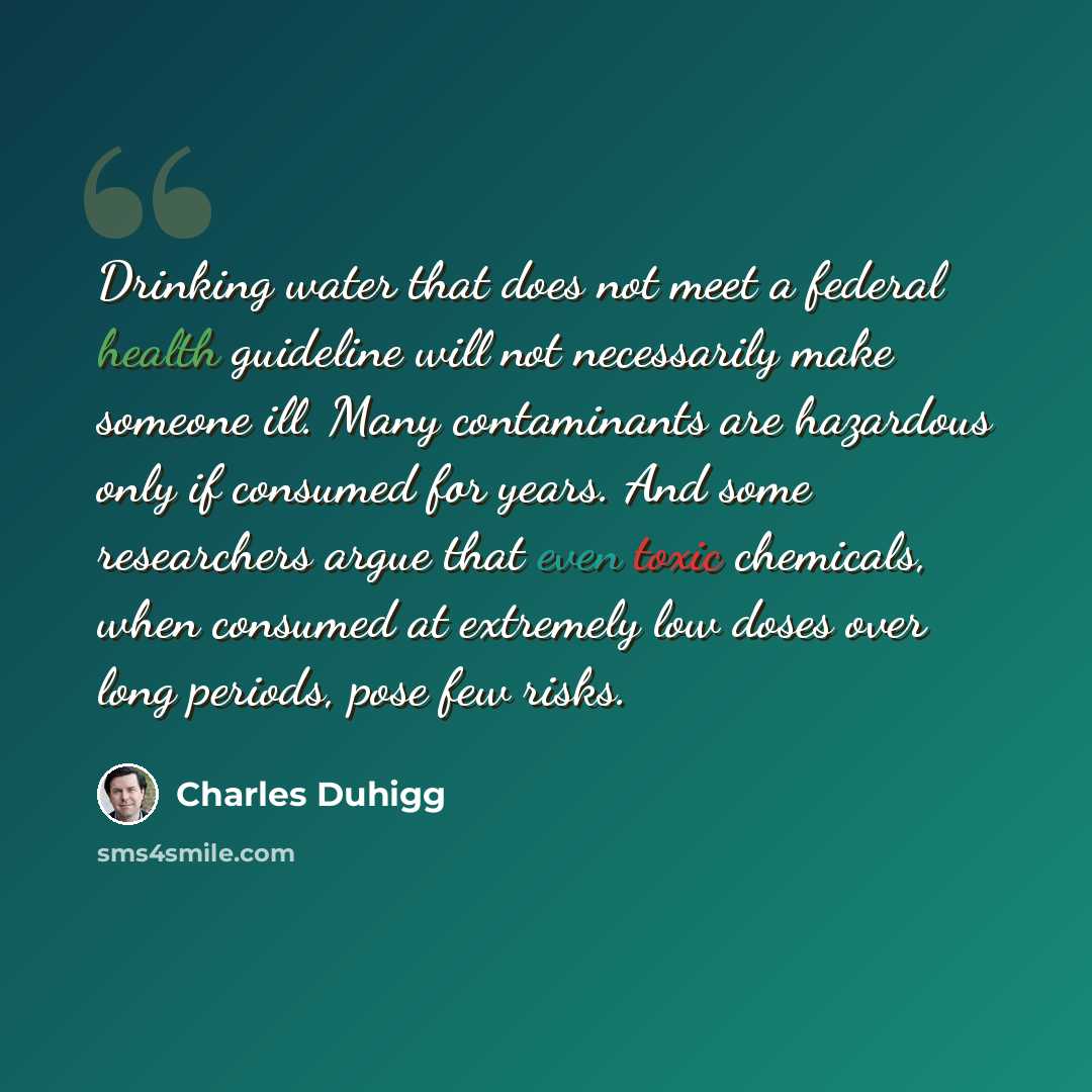 “Drinking water that does not meet a federal health guideline will not necessarily make someone ill. Many contaminants are hazardous only if consumed for years. And some researchers argue that even toxic chemicals, when consumed at extremely low doses over long periods, pose few risks.” quote by Charles Duhigg