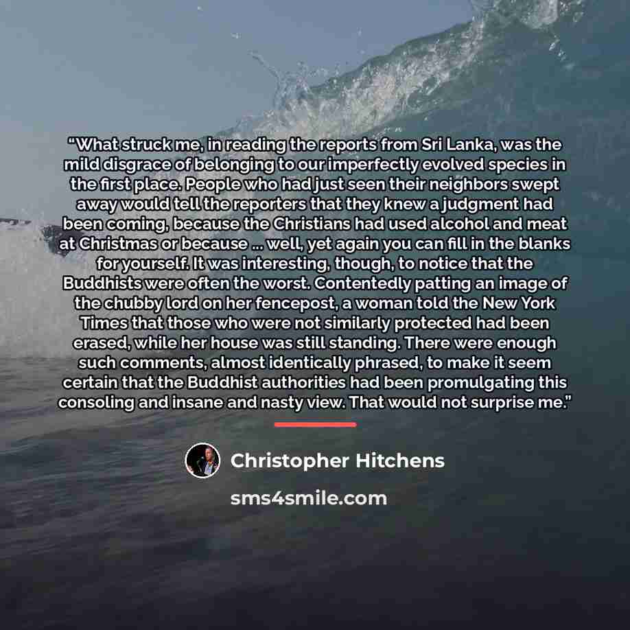 “What struck me, in reading the reports from Sri Lanka, was the mild disgrace of belonging to our imperfectly evolved species in the first place. People who had just seen their neighbors swept away would tell the reporters that they knew a judgment had been coming, because the Christians had used…” quote by Christopher Hitchens