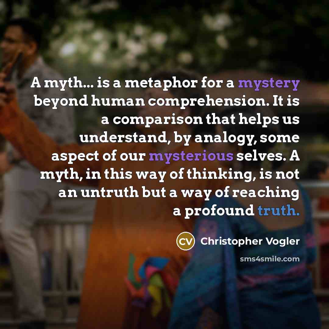 “A myth... is a metaphor for a mystery beyond human comprehension. It is a comparison that helps us understand, by analogy, some aspect of our mysterious selves. A myth, in this way of thinking, is not an untruth but a way of reaching a profound truth.” quote by Christopher Vogler