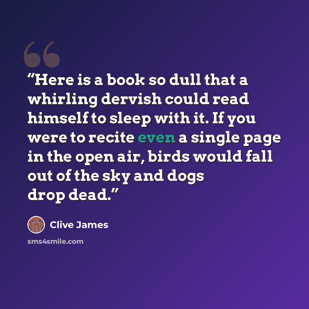 “Here is a book so dull that a whirling dervish could read himself to sleep with it. If you were to recite even a single page in the open air, birds would fall out of the sky and dogs drop dead.” quote by Clive James