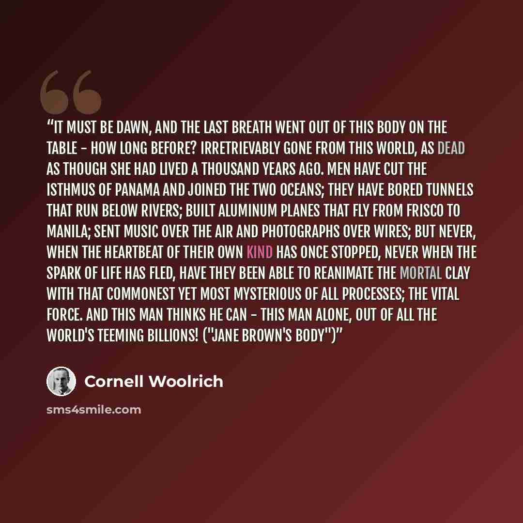 “It must be dawn, and the last breath went out of this body on the table - how long before? Irretrievably gone from this world, as dead as though she had lived a thousand years ago. Men have cut the isthmus of Panama and joined the two oceans; they have bored tunnels that run below rivers; built…” quote by Cornell Woolrich