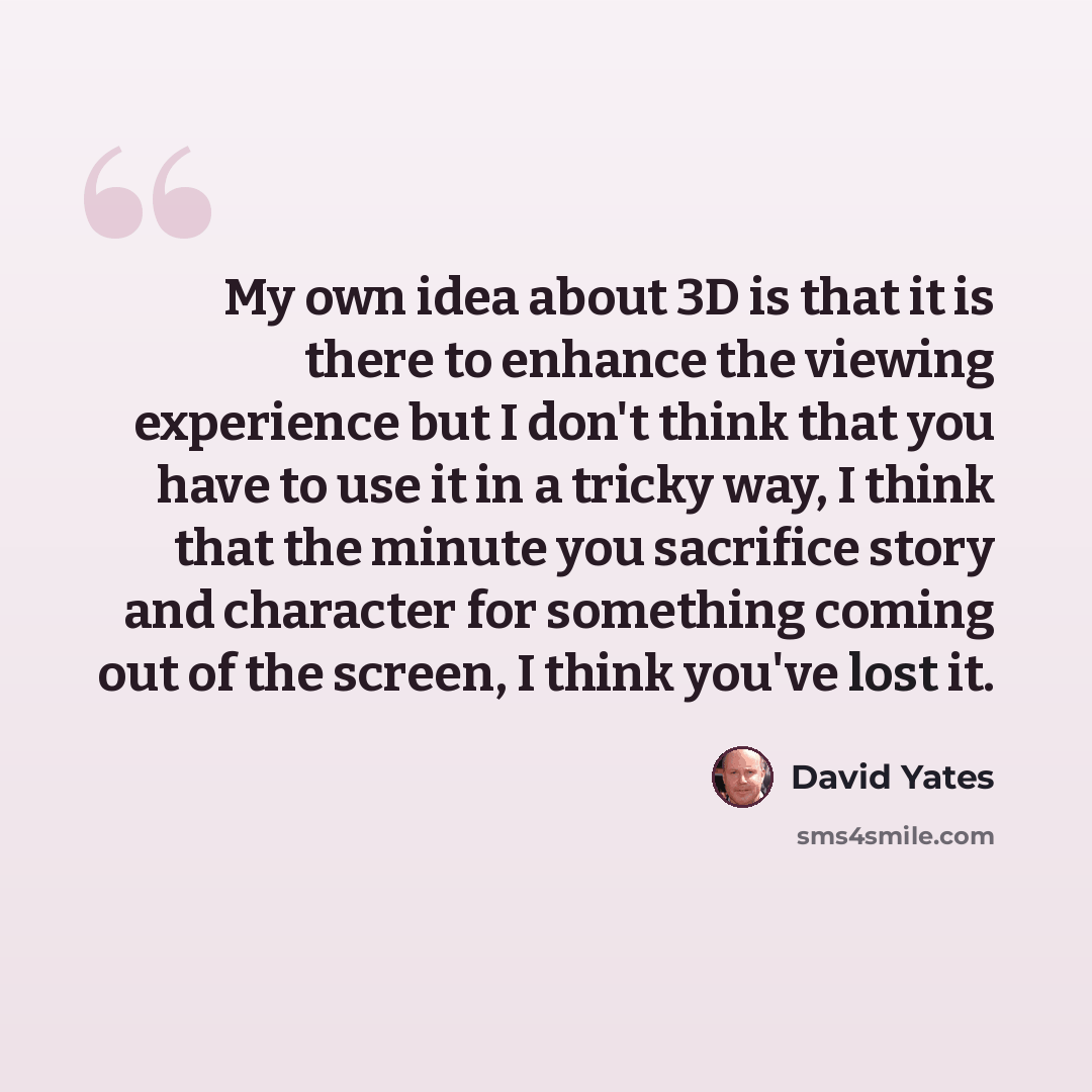 “My own idea about 3D is that it is there to enhance the viewing experience but I don't think that you have to use it in a tricky way, I think that the minute you sacrifice story and character for something coming out of the screen, I think you've lost it.” quote by David Yates