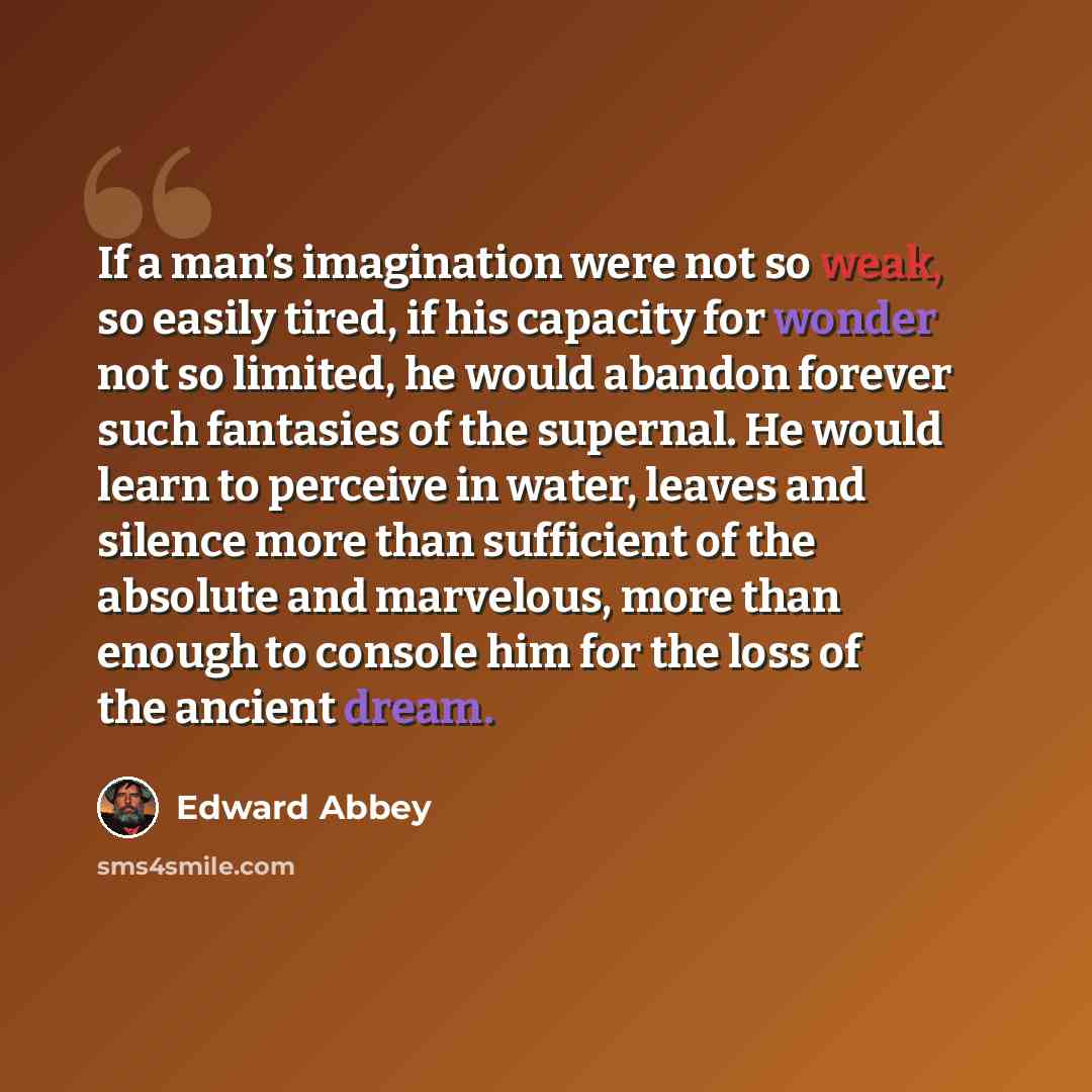 “If a man’s imagination were not so weak, so easily tired, if his capacity for wonder not so limited, he would abandon forever such fantasies of the supernal. He would learn to perceive in water, leaves and silence more than sufficient of the absolute and marvelous, more than enough to console him…” quote by Edward Abbey