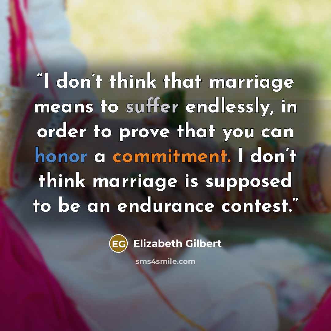 “I don’t think that marriage means to suffer endlessly, in order to prove that you can honor a commitment. I don’t think marriage is supposed to be an endurance contest.” quote by Elizabeth Gilbert