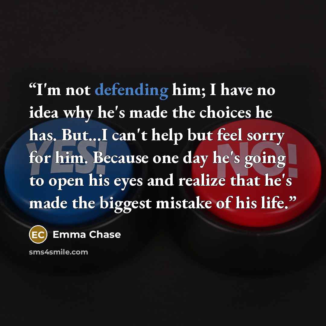 “I'm not defending him; I have no idea why he's made the choices he has. But...I can't help but feel sorry for him. Because one day he's going to open his eyes and realize that he's made the biggest mistake of his life.” quote by Emma Chase