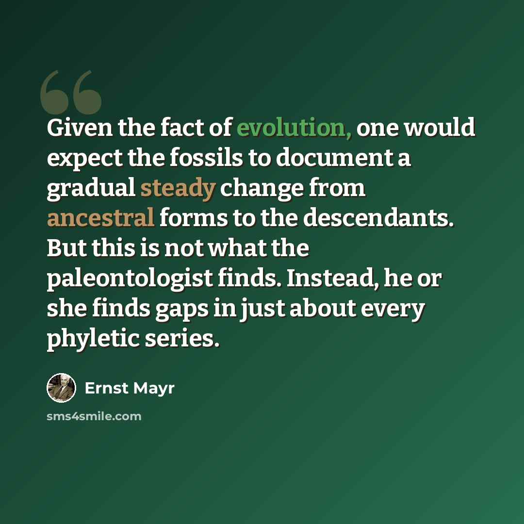 “Given the fact of evolution, one would expect the fossils to document a gradual steady change from ancestral forms to the descendants. But this is not what the paleontologist finds. Instead, he or she finds gaps in just about every phyletic series.” quote by Ernst Mayr
