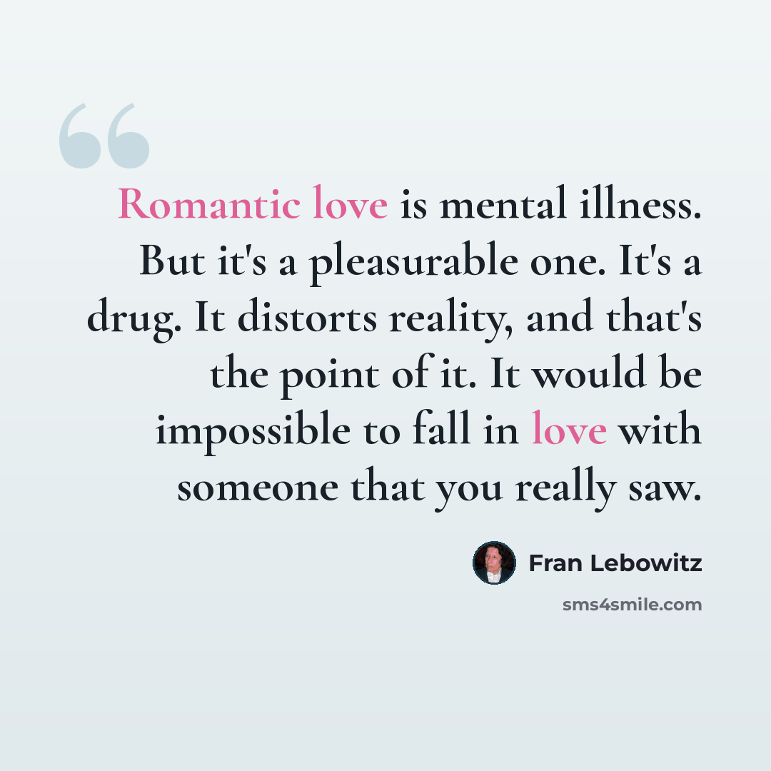 “Romantic love is mental illness. But it's a pleasurable one. It's a drug. It distorts reality, and that's the point of it. It would be impossible to fall in love with someone that you really saw.” quote by Fran Lebowitz