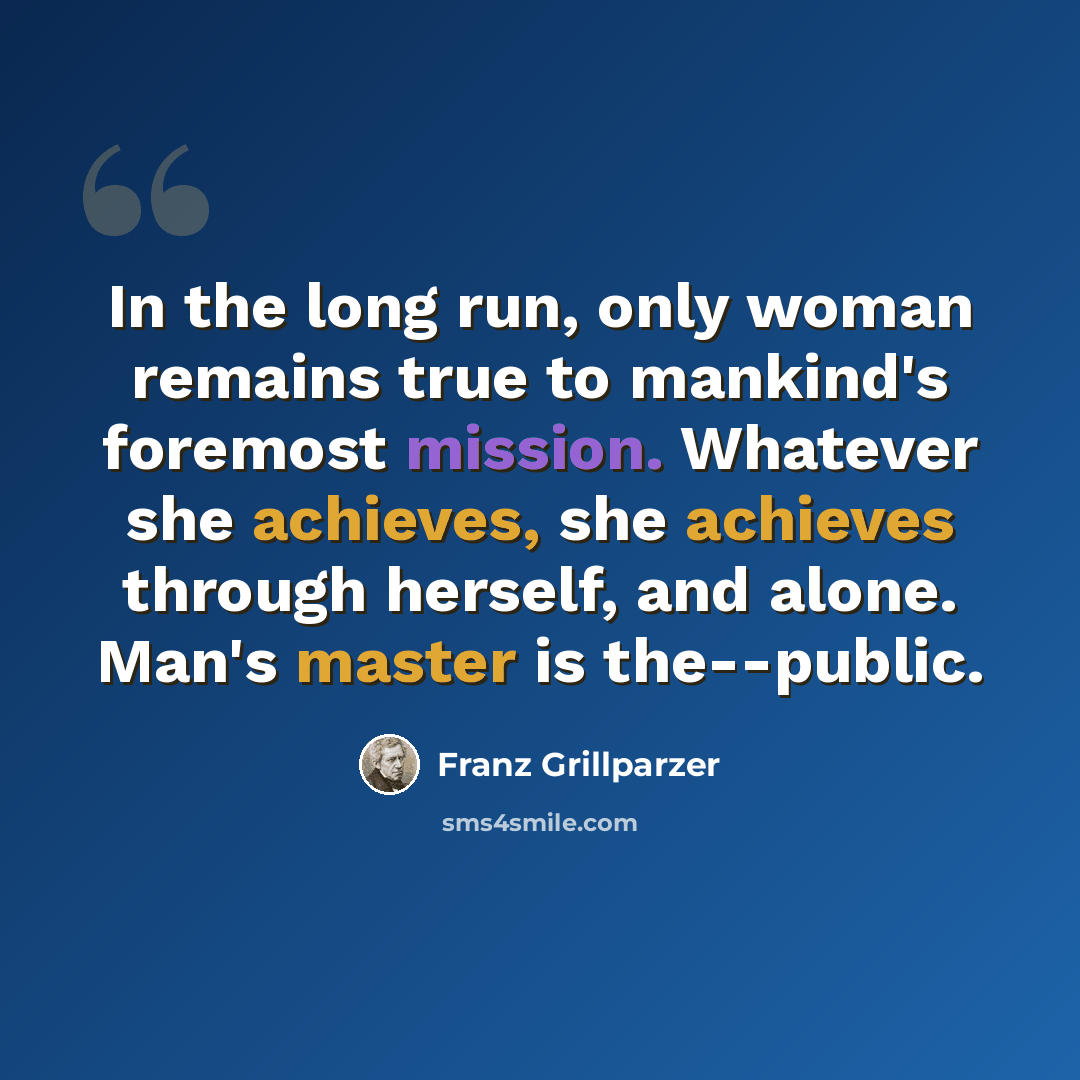 “In the long run, only woman remains true to mankind's foremost mission. Whatever she achieves, she achieves through herself, and alone. Man's master is the--public.” quote by Franz Grillparzer