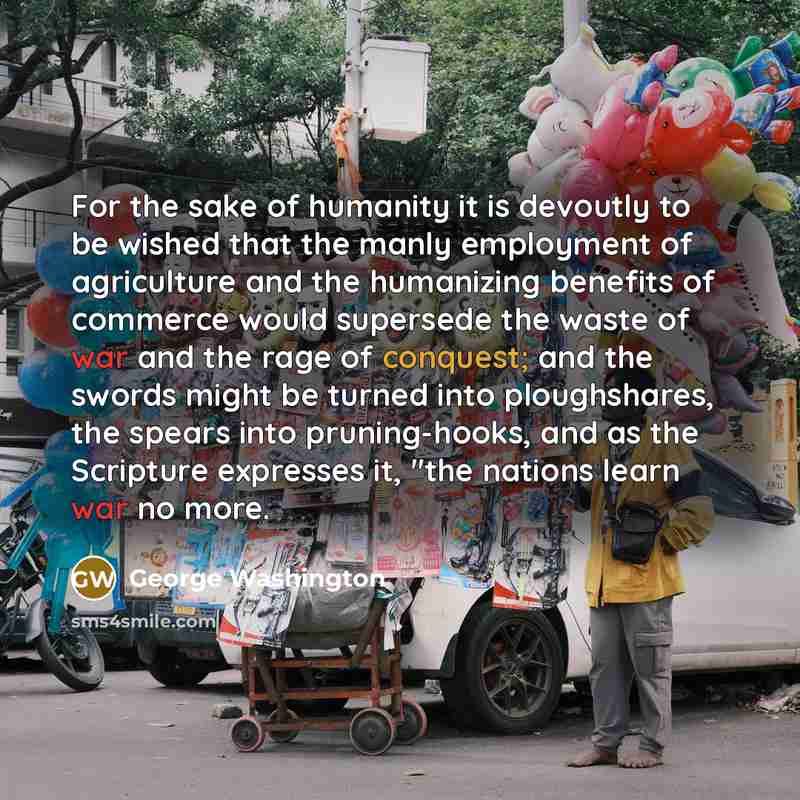“For the sake of humanity it is devoutly to be wished that the manly employment of agriculture and the humanizing benefits of commerce would supersede the waste of war and the rage of conquest; and the swords might be turned into ploughshares, the spears into pruning-hooks, and as the Scripture…” quote by George Washington