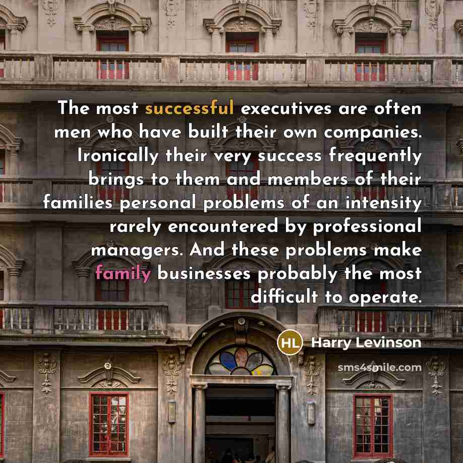 “The most successful executives are often men who have built their own companies. Ironically their very success frequently brings to them and members of their families personal problems of an intensity rarely encountered by professional managers. And these problems make family businesses probably…” quote by Harry Levinson