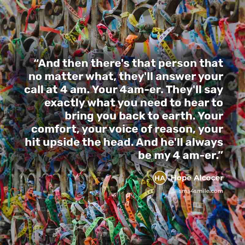“And then there's that person that no matter what, they'll answer your call at 4 am. Your 4am-er. They'll say exactly what you need to hear to bring you back to earth. Your comfort, your voice of reason, your hit upside the head. And he'll always be my 4 am-er.” quote by Hope Alcocer