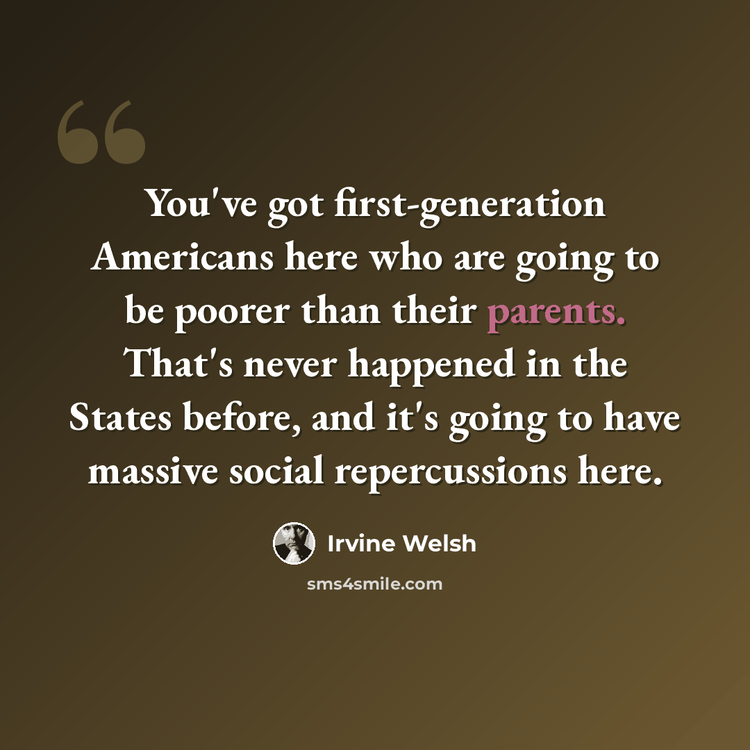 “You've got first-generation Americans here who are going to be poorer than their parents. That's never happened in the States before, and it's going to have massive social repercussions here.” quote by Irvine Welsh