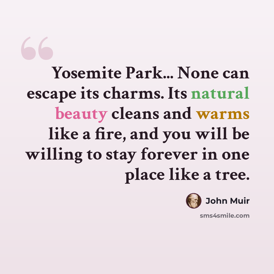 “Yosemite Park... None can escape its charms. Its natural beauty cleans and warms like a fire, and you will be willing to stay forever in one place like a tree.” quote by John Muir