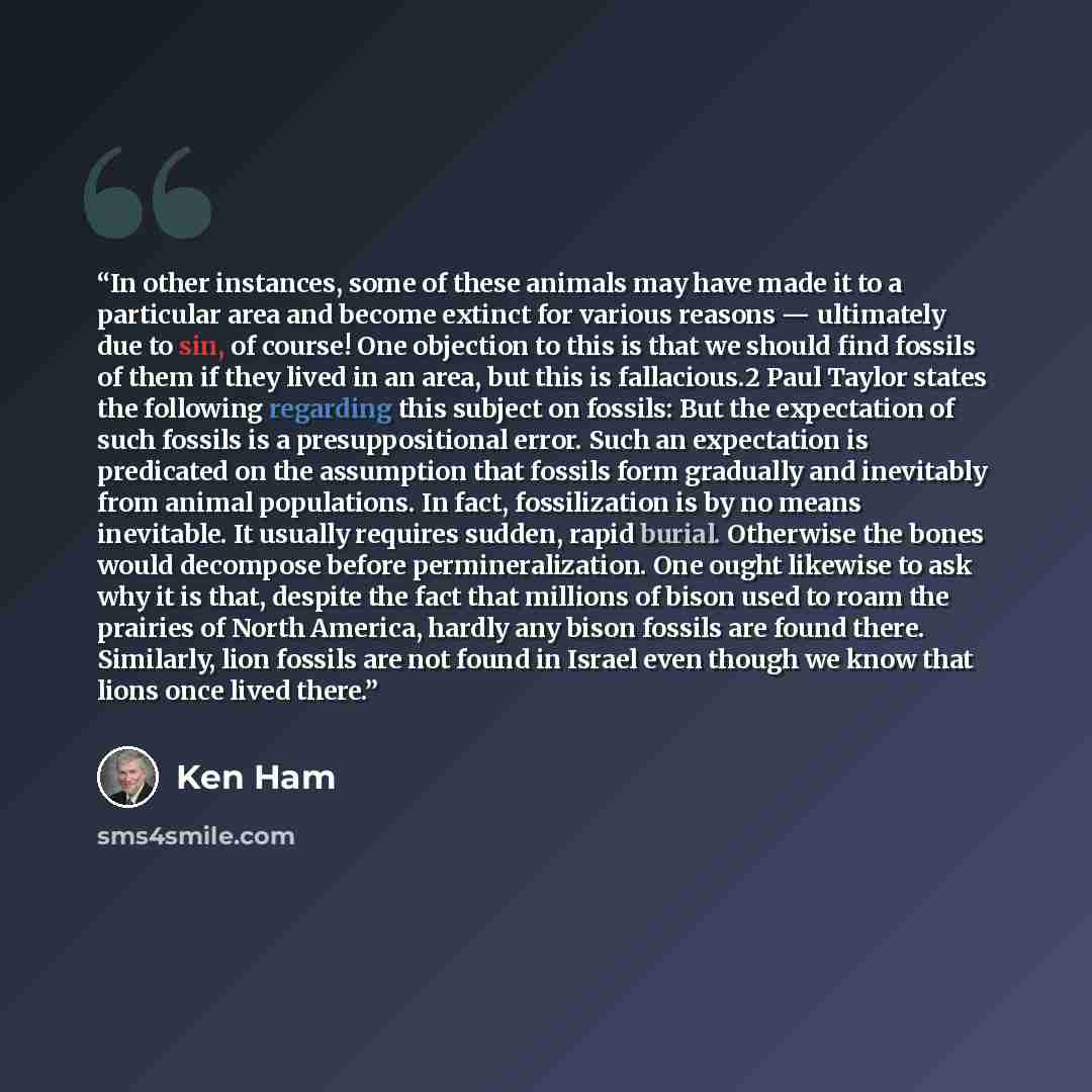 “In other instances, some of these animals may have made it to a particular area and become extinct for various reasons — ultimately due to sin, of course! One objection to this is that we should find fossils of them if they lived in an area, but this is fallacious.2 Paul Taylor states the…” quote by Ken Ham