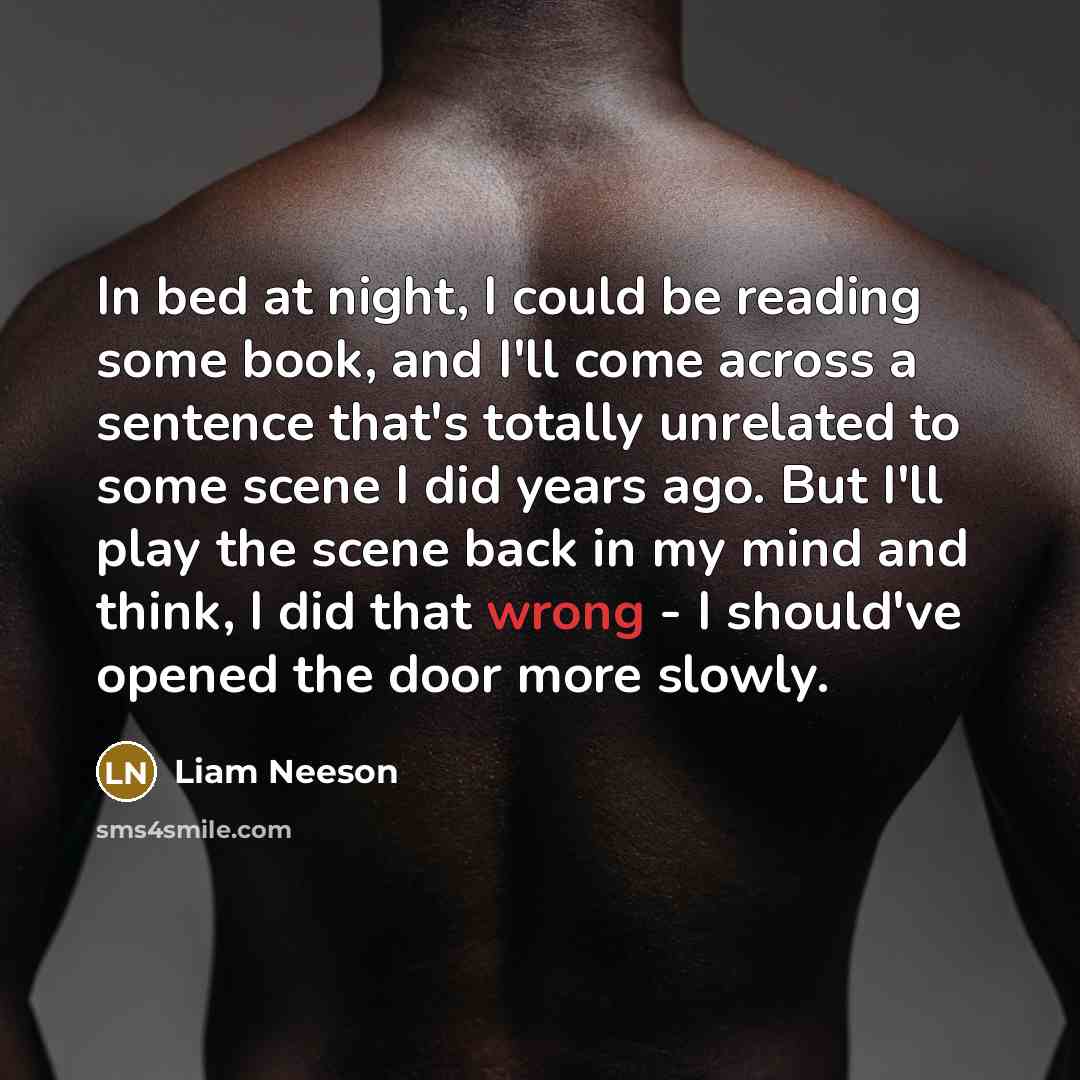 “In bed at night, I could be reading some book, and I'll come across a sentence that's totally unrelated to some scene I did years ago. But I'll play the scene back in my mind and think, I did that wrong - I should've opened the door more slowly.” quote by Liam Neeson