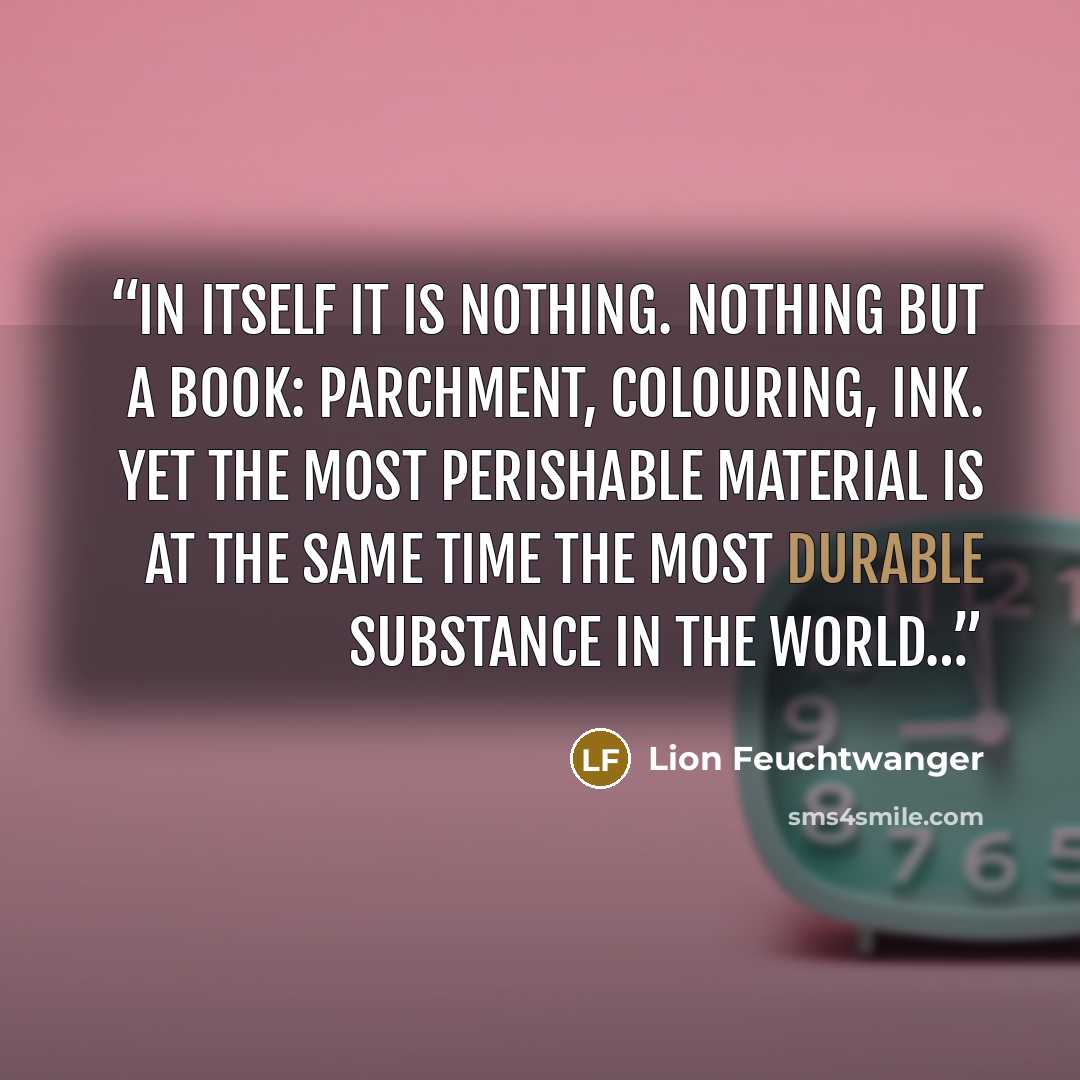 “In itself it is nothing. Nothing but a book: parchment, colouring, ink. Yet the most perishable material is at the same time the most durable substance in the world…” quote by Lion Feuchtwanger